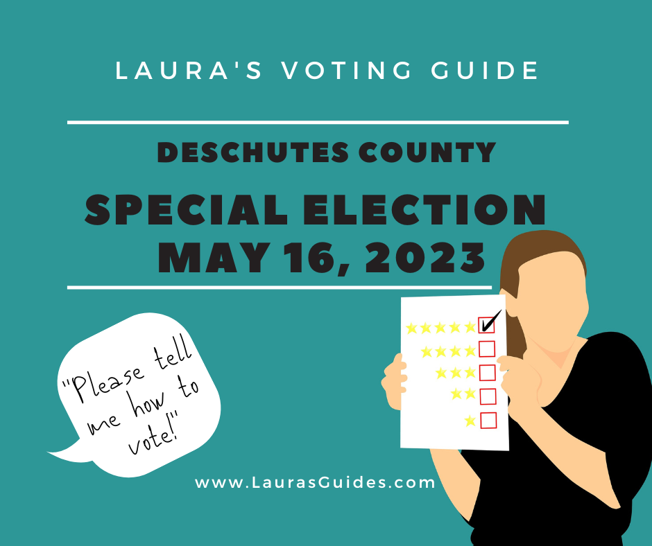 Teal background with black and white lettering. From the top, "Laura's Voting Guide: Deschutes County Special Election, May 16, 2023." Below that and to the left, there's a speech bubble coming from out of the left side of the frame saying, "Please tell me how to vote!" To the right, there is a drawing of a white woman with brown hair and a black sweatshirt, showing you a ballot-type of paper with checkboxes next to star ratings. The top box next to its 5-star rating is checked. Although there are no facial feature details, the overall effect of the woman is a smiley helpfulness with a slightly know-it-all quirk of the shoulder. At the very bottom, there is a link to www.LaurasGuides.com.
