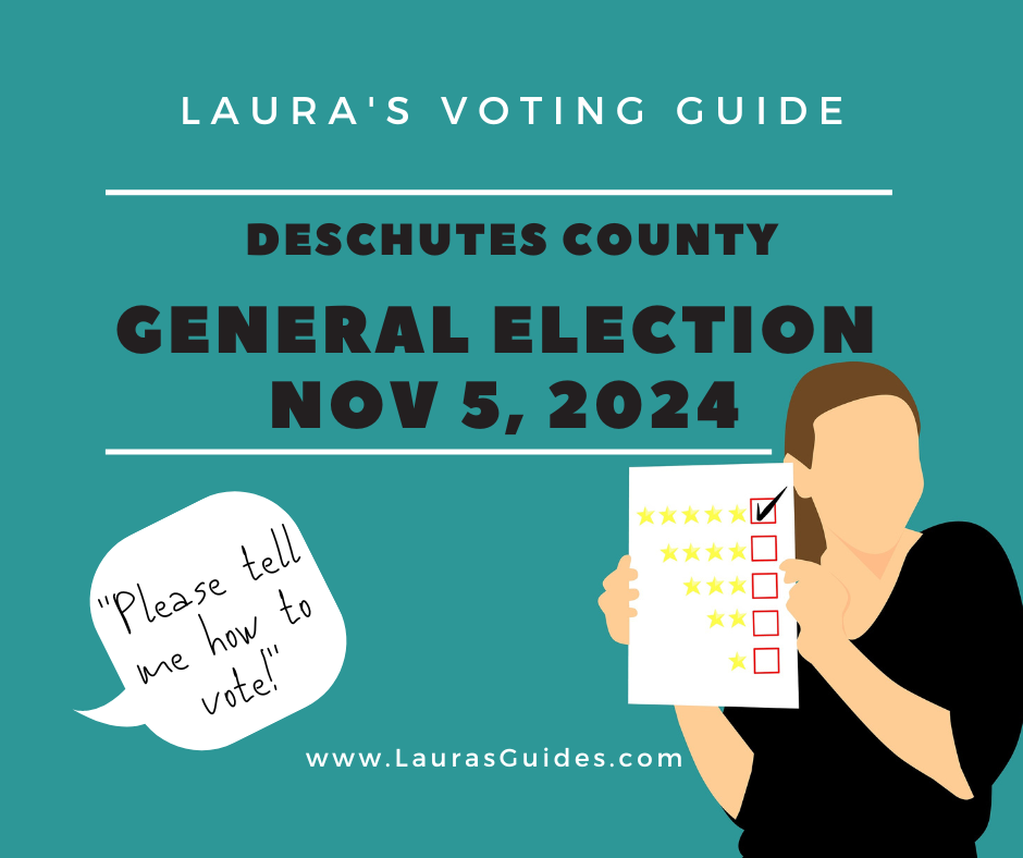 Teal background with black and white lettering. From the top, "Laura's Voting Guide: Deschutes County General Election, Nov 5, 2024." Below that and to the left, there's a speech bubble coming from out of the left side of the frame saying, "Please tell me how to vote!" To the right, there is a drawing of a white woman with brown hair and a black sweatshirt, showing you a ballot-type of paper with checkboxes next to star ratings. The top box next to its 5-star rating is checked. Although there are no facial feature details, the overall effect of the woman is a smiley helpfulness with a slightly know-it-all quirk of the shoulder. At the very bottom, there is a link to www.LaurasGuides.com.